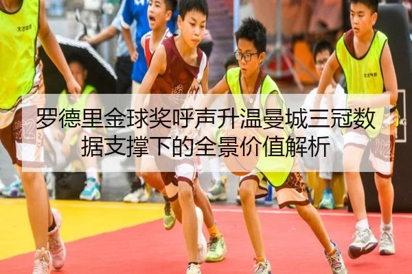 罗德里金球奖呼声升温曼城三冠数据支撑下的全景价值解析