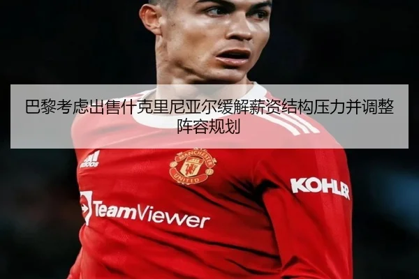 巴黎考虑出售什克里尼亚尔缓解薪资结构压力并调整阵容规划