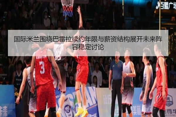 国际米兰围绕巴雷拉续约年限与薪资结构展开未来阵容稳定讨论