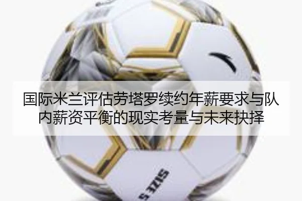国际米兰评估劳塔罗续约年薪要求与队内薪资平衡的现实考量与未来抉择
