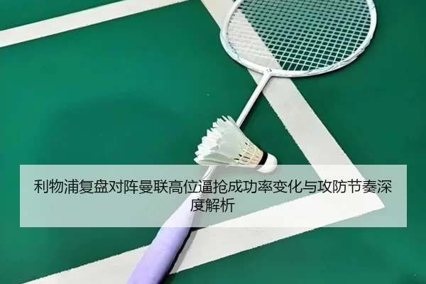 利物浦复盘对阵曼联高位逼抢成功率变化与攻防节奏深度解析