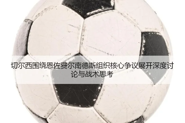 切尔西围绕恩佐费尔南德斯组织核心争议展开深度讨论与战术思考