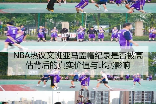 NBA热议文班亚马盖帽纪录是否被高估背后的真实价值与比赛影响