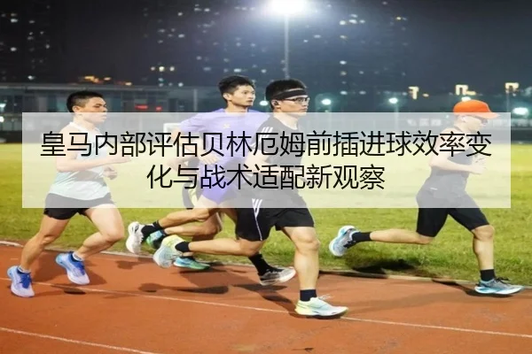 皇马内部评估贝林厄姆前插进球效率变化与战术适配新观察