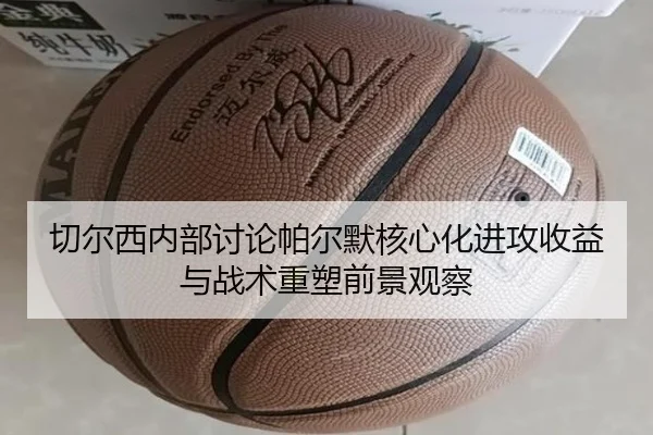 切尔西内部讨论帕尔默核心化进攻收益与战术重塑前景观察
