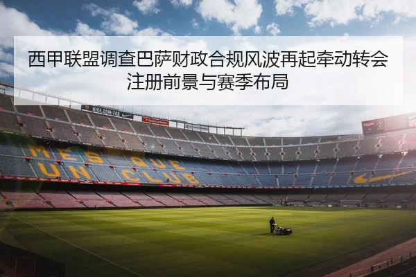 西甲联盟调查巴萨财政合规风波再起牵动转会注册前景与赛季布局
