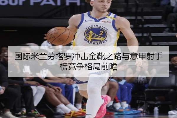 国际米兰劳塔罗冲击金靴之路与意甲射手榜竞争格局前瞻