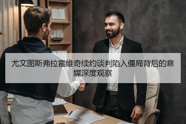 尤文图斯弗拉霍维奇续约谈判陷入僵局背后的意媒深度观察
