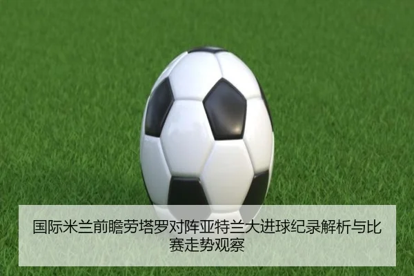 国际米兰前瞻劳塔罗对阵亚特兰大进球纪录解析与比赛走势观察