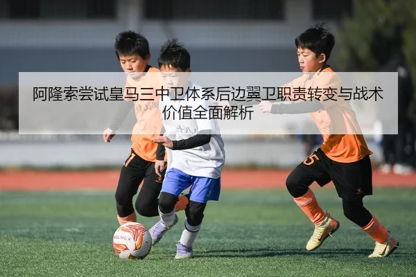 阿隆索尝试皇马三中卫体系后边翼卫职责转变与战术价值全面解析