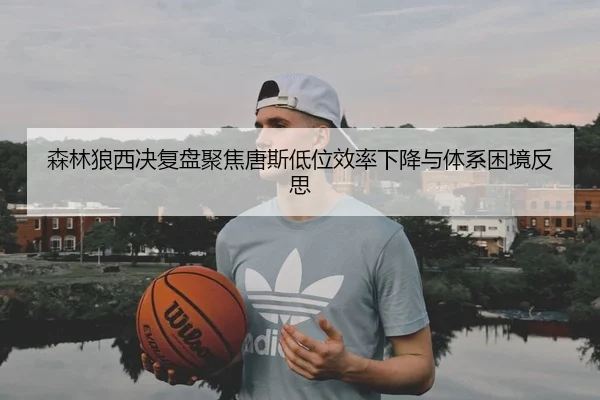 森林狼西决复盘聚焦唐斯低位效率下降与体系困境反思