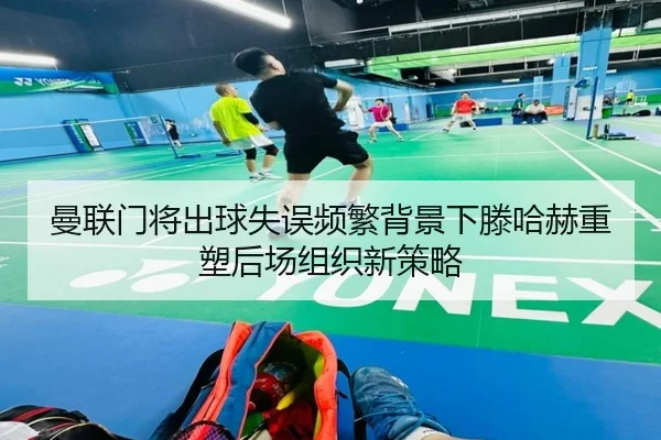 曼联门将出球失误频繁背景下滕哈赫重塑后场组织新策略
