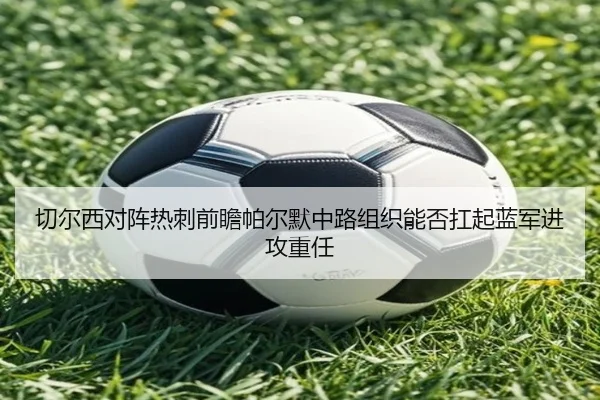 切尔西对阵热刺前瞻帕尔默中路组织能否扛起蓝军进攻重任