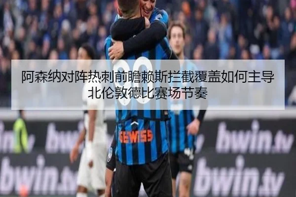 阿森纳对阵热刺前瞻赖斯拦截覆盖如何主导北伦敦德比赛场节奏